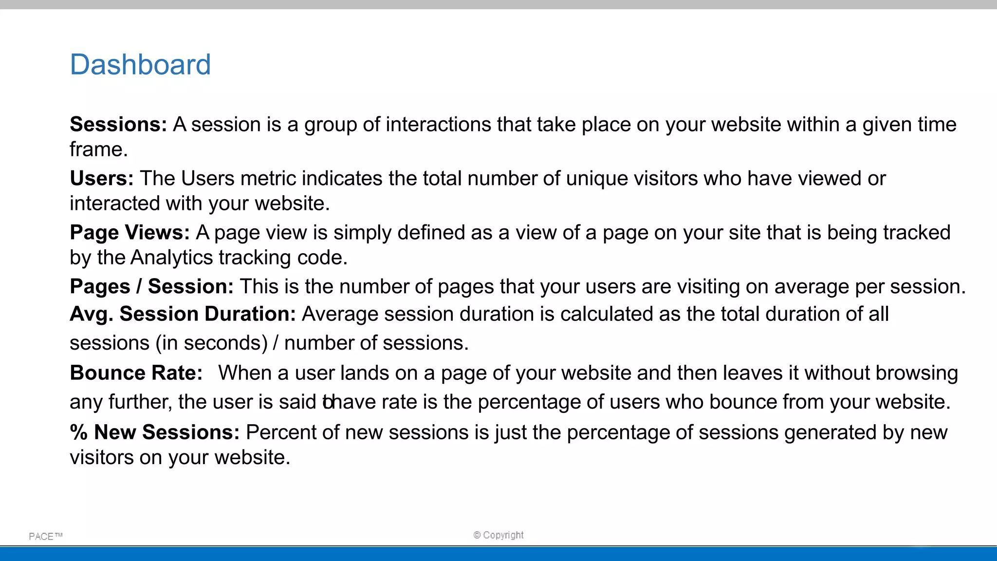 Dashboard
Sessions: A session is a group of interactions that take place on your website within a given time
frame.
Users: The Users metric indicates the total number of unique visitors who have viewed or
interacted with your website.
Page Views: A page view is simply defined as a view of a page on your site that is being tracked
by the Analytics tracking code.
Pages / Session: This is the number of pages that your users are visiting on average per session.
Avg. Session Duration: Average session duration is calculated as the total duration of all
sessions (in seconds) / number of sessions.
Bounce Rate: When a user lands on a page of your website and then leaves it without browsing
any further, the user is said tohave rate is the percentage of users who bounce from your website.
% New Sessions: Percent of new sessions is just the percentage of sessions generated by new
visitors on your website.
 
