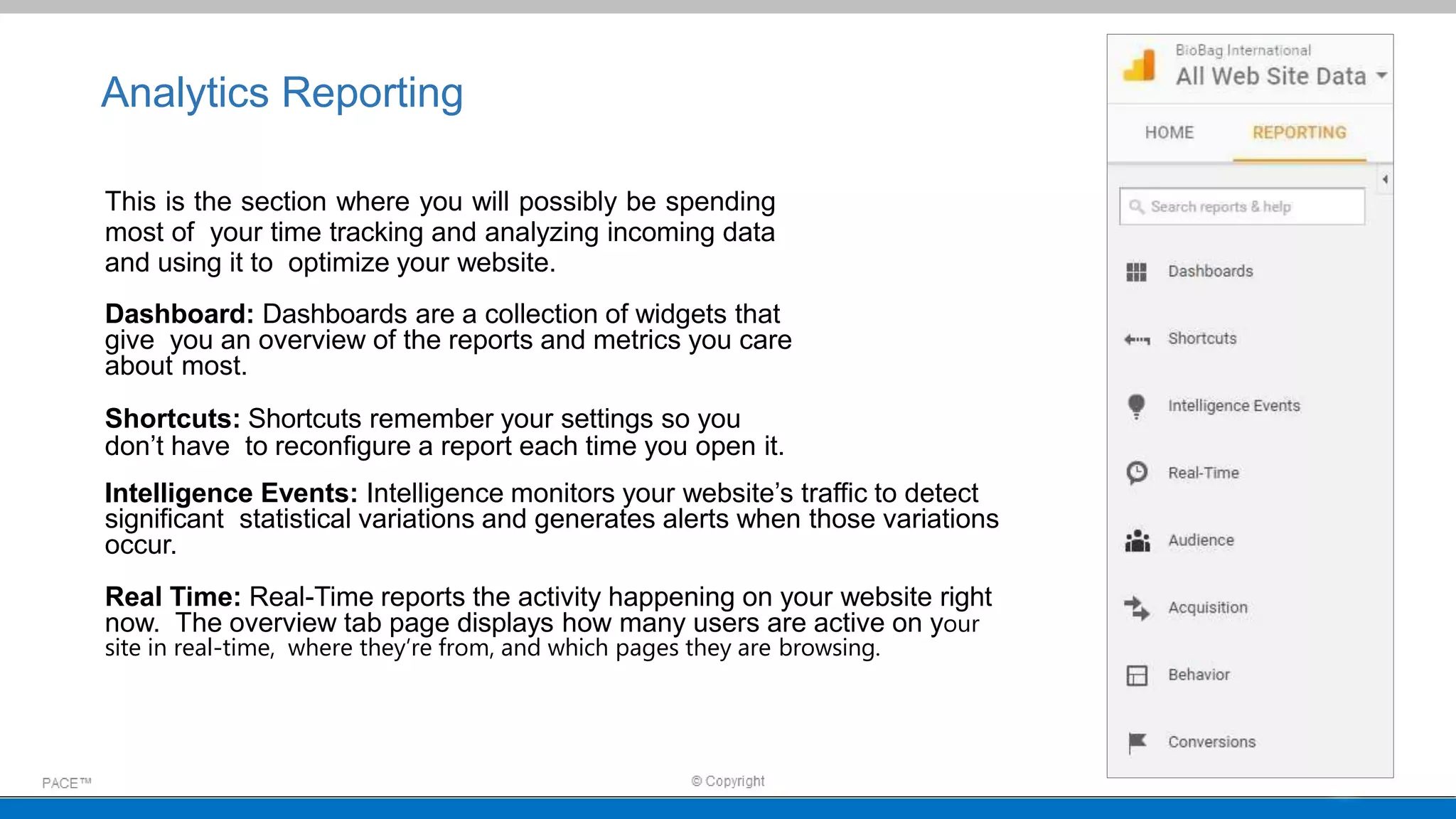 Analytics Reporting
This is the section where you will possibly be spending
most of your time tracking and analyzing incoming data
and using it to optimize your website.
Dashboard: Dashboards are a collection of widgets that
give you an overview of the reports and metrics you care
about most.
Shortcuts: Shortcuts remember your settings so you
don’t have to reconfigure a report each time you open it.
Intelligence Events: Intelligence monitors your website’s traffic to detect
significant statistical variations and generates alerts when those variations
occur.
Real Time: Real-Time reports the activity happening on your website right
now. The overview tab page displays how many users are active on your
site in real-time, where they’re from, and which pages they are browsing.
 
