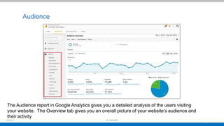 Audience
The Audience report in Google Analytics gives you a detailed analysis of the users visiting
your website. The Overview tab gives you an overall picture of your website’s audience and
their activity
 