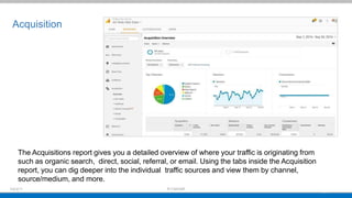Acquisition
The Acquisitions report gives you a detailed overview of where your traffic is originating from
such as organic search, direct, social, referral, or email. Using the tabs inside the Acquisition
report, you can dig deeper into the individual traffic sources and view them by channel,
source/medium, and more.
 