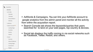  AdWords & Campaigns, You can link your AdWords account to
google analytics from the admin panel and monitor all the activity
from within the acquisition report.
 Search Console tab shows the keywords/queries that users
searched for to land on your web pages, top country & devices.
 Social tab displays the traffic coming in via social networks such
as Facebook, Twitter, Reddit, and others.
 