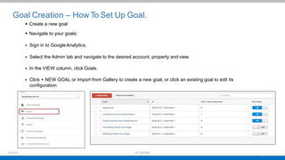 Goal Creation – How To Set Up Goal.
 Create a new goal
 Navigate to your goals:
 Sign in to GoogleAnalytics.
 Select the Admin tab and navigate to the desired account, property and view.
 In the VIEW column, click Goals.
 Click + NEW GOAL or Import from Gallery to create a new goal, or click an existing goal to edit its
configuration.
 