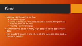 Funnel
• Mapping user behaviour or flow
• Define landing page
• Second or more steps. Think about newsletter example. Filling form and
activating email are the steps
• Final step – confirmation page
• Funnels should cover as many steps possible so we get accurate
data
• Non standard funnels is one where all the steps are not a part of
the same website
 