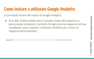 http://www.bloginnovazione.itErcolePalmeri
Come iniziare a utilizzare Google Analytics
Le principali sezioni del report di Google Analytics
● 4) In alto, la Barra delle azioni: include il titolo del rapporto, la
percentuale campione, i controlli che agiscono sul rapporto nel suo
complesso: salva, esporta, condividi e modifica per creare un
rapporto personalizzato..
100
 