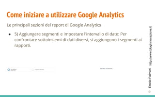 http://www.bloginnovazione.itErcolePalmeri
Come iniziare a utilizzare Google Analytics
Le principali sezioni del report di Google Analytics
● 5) Aggiungere segmenti e impostare l'intervallo di date: Per
confrontare sottoinsiemi di dati diversi, si aggiungono i segmenti ai
rapporti.
101
 