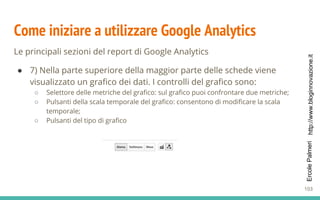 http://www.bloginnovazione.itErcolePalmeri
Come iniziare a utilizzare Google Analytics
Le principali sezioni del report di Google Analytics
● 7) Nella parte superiore della maggior parte delle schede viene
visualizzato un grafico dei dati. I controlli del grafico sono:
○ Selettore delle metriche del grafico: sul grafico puoi confrontare due metriche;
○ Pulsanti della scala temporale del grafico: consentono di modificare la scala
temporale;
○ Pulsanti del tipo di grafico
103
 