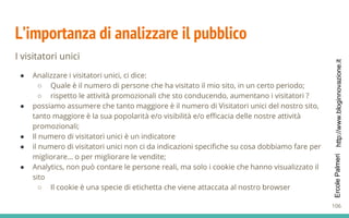 http://www.bloginnovazione.itErcolePalmeri
L’importanza di analizzare il pubblico
I visitatori unici
● Analizzare i visitatori unici, ci dice:
○ Quale è il numero di persone che ha visitato il mio sito, in un certo periodo;
○ rispetto le attività promozionali che sto conducendo, aumentano i visitatori ?
● possiamo assumere che tanto maggiore è il numero di Visitatori unici del nostro sito,
tanto maggiore è la sua popolarità e/o visibilità e/o efficacia delle nostre attività
promozionali;
● Il numero di visitatori unici è un indicatore
● il numero di visitatori unici non ci da indicazioni specifiche su cosa dobbiamo fare per
migliorare… o per migliorare le vendite;
● Analytics, non può contare le persone reali, ma solo i cookie che hanno visualizzato il
sito
○ Il cookie è una specie di etichetta che viene attaccata al nostro browser
106
 