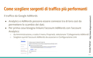 http://www.bloginnovazione.itErcolePalmeri
Come scegliere sorgenti di traffico più performanti
Il traffico da Google AdWords
● Analytics e AdWords possono essere connessi tra di loro così da
permettere lo scambio dei dati;
● Per prima cosa bisogna linkare l’account AdWords con l’account
Analytics:
○ da Amministrazione, e sotto il menu Proprietà, selezionare “Collegamento AdWords”.
○ Scegliere quindi l’account AdWords da associare e Configurazione Link
111
 