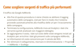 http://www.bloginnovazione.itErcolePalmeri
Come scegliere sorgenti di traffico più performanti
Il traffico da Google AdWords
● Alla fine di questa procedura ci viene chiesto se abilitare il tagging
automatico delle campagne, cioè per fare in modo che il sistema
provvede automaticamente alla modifica delle url per il tracciamento
della campagna;
● Terminata la configurazione, AdWords invia ad Analytics i dati che
verranno quindi analizzati con maggiore dettaglio;
● Se aggiungiamo il costo, i dati sul costo delle visite vengono inviati ad
Analytics per arricchire i dati già presenti sulle campagne AdWords;
● Le informazioni di costo concorrono per il calcolo del ROI;
● Per eliminare il collegamento, ritornare in Amministrazione -> Proprietà
-> AdWords -> Scollega 112
 