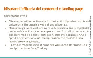 http://www.bloginnovazione.itErcolePalmeri
Misurare l’efficacia dei contenuti e landing page
Monitoraggio eventi
● Gli eventi sono iterazioni tra utenti e contenuti, indipendentemente dal
caricamento di una pagina web o di una schermata.
● Monitorare gli eventi vuol dire avere un feedback su diversi aspetti del
prodotto da monitorare. Ad esempio: un download, clic su annunci per
dispositivi mobili, elementi Flash, azioni, elementi incorporati AJAX e
riproduzioni video sono tutti esempi di azioni che possono essere
monitorate come gli eventi;
● E’ possibile monitorare eventi su un sito WEB (mediante Snippet), o su
una App mediante Event Tracking
113
 
