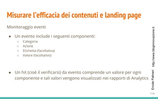 http://www.bloginnovazione.itErcolePalmeri
Misurare l’efficacia dei contenuti e landing page
Monitoraggio eventi
● Un evento include i seguenti componenti:
○ Categoria
○ Azione
○ Etichetta (facoltativa)
○ Valore (facoltativo)
● Un hit (cioè il verificarsi) da evento comprende un valore per ogni
componente e tali valori vengono visualizzati nei rapporti di Analytics
114
 