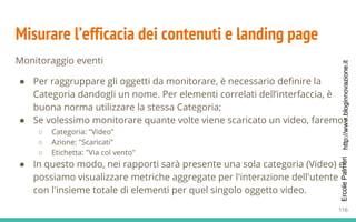http://www.bloginnovazione.itErcolePalmeri
Misurare l’efficacia dei contenuti e landing page
Monitoraggio eventi
● Per raggruppare gli oggetti da monitorare, è necessario definire la
Categoria dandogli un nome. Per elementi correlati dell’interfaccia, è
buona norma utilizzare la stessa Categoria;
● Se volessimo monitorare quante volte viene scaricato un video, faremo:
○ Categoria: "Video"
○ Azione: "Scaricati"
○ Etichetta: "Via col vento"
● In questo modo, nei rapporti sarà presente una sola categoria (Video) e
possiamo visualizzare metriche aggregate per l'interazione dell'utente
con l'insieme totale di elementi per quel singolo oggetto video.
116
 