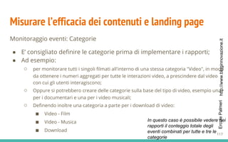 http://www.bloginnovazione.itErcolePalmeri
Misurare l’efficacia dei contenuti e landing page
Monitoraggio eventi: Categorie
● E’ consigliato definire le categorie prima di implementare i rapporti;
● Ad esempio:
○ per monitorare tutti i singoli filmati all'interno di una stessa categoria "Video", in modo
da ottenere i numeri aggregati per tutte le interazioni video, a prescindere dal video
con cui gli utenti interagiscono;
○ Oppure si potrebbero creare delle categorie sulla base del tipo di video, esempio una
per i documentari e una per i video musicali;
○ Definendo inoltre una categoria a parte per i download di video:
■ Video - Film
■ Video - Musica
■ Download
In questo caso è possibile vedere nei
rapporti il conteggio totale degli
eventi combinati per tutte e tre le
categorie
117
 