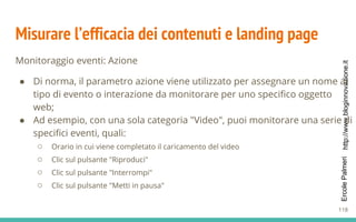 http://www.bloginnovazione.itErcolePalmeri
Misurare l’efficacia dei contenuti e landing page
Monitoraggio eventi: Azione
● Di norma, il parametro azione viene utilizzato per assegnare un nome al
tipo di evento o interazione da monitorare per uno specifico oggetto
web;
● Ad esempio, con una sola categoria "Video", puoi monitorare una serie di
specifici eventi, quali:
○ Orario in cui viene completato il caricamento del video
○ Clic sul pulsante "Riproduci"
○ Clic sul pulsante "Interrompi"
○ Clic sul pulsante "Metti in pausa"
118
 