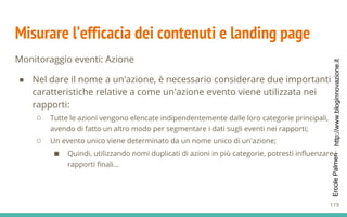 http://www.bloginnovazione.itErcolePalmeri
Misurare l’efficacia dei contenuti e landing page
Monitoraggio eventi: Azione
● Nel dare il nome a un'azione, è necessario considerare due importanti
caratteristiche relative a come un'azione evento viene utilizzata nei
rapporti:
○ Tutte le azioni vengono elencate indipendentemente dalle loro categorie principali,
avendo di fatto un altro modo per segmentare i dati sugli eventi nei rapporti;
○ Un evento unico viene determinato da un nome unico di un'azione;
■ Quindi, utilizzando nomi duplicati di azioni in più categorie, potresti influenzare i
rapporti finali...
119
 