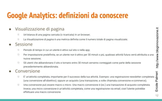 http://www.bloginnovazione.itErcolePalmeri
Google Analytics: definizioni da conoscere
● Visualizzazione di pagina
○ Un'istanza di una pagina caricata (o ricaricata) in un browser;
○ La Visualizzazione di pagina è una metrica definita come il numero totale di pagina visualizzate;
● Sessione
○ Periodo di tempo in cui un utente è attivo sul sito o nella app;
○ Per impostazione predefinita, se un utente non è attivo per 30 minuti o più, qualsiasi attività futura verrà attribuita a una
nuova sessione;
○ Gli utenti che abbandonano il sito e tornano entro 30 minuti verranno conteggiati come parte della sessione
precedentemente abbandonata;
● Conversione
○ E’ un'attività completata, importante per il successo della tua attività. Esempio: una registrazione newsletter completata
(una conversione all'obiettivo); oppure un acquisto (una transazione, a volte chiamata conversione e-commerce);
○ Una conversione può essere macro o micro. Una macro conversione è (es.) una transazione di acquisto completata.
Invece, una micro conversione è un'attività completata, come una registrazione via email, cioè l'utente potrebbe
effettuare una macro conversione.
12
 
