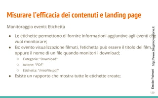http://www.bloginnovazione.itErcolePalmeri
Misurare l’efficacia dei contenuti e landing page
Monitoraggio eventi: Etichetta
● Le etichette permettono di fornire informazioni aggiuntive agli eventi che
vuoi monitorare;
● Es: evento visualizzazione filmati, l’etichetta può essere il titolo del film,
oppure il nome di un file quando monitori i download;
○ Categoria: "Download"
○ Azione: "PDF"
○ Etichetta: "/mioFile.pdf"
● Esiste un rapporto che mostra tutte le etichette create;
120
 