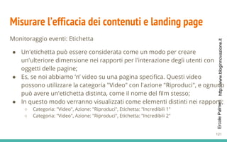 http://www.bloginnovazione.itErcolePalmeri
Misurare l’efficacia dei contenuti e landing page
Monitoraggio eventi: Etichetta
● Un'etichetta può essere considerata come un modo per creare
un'ulteriore dimensione nei rapporti per l'interazione degli utenti con
oggetti delle pagine;
● Es, se noi abbiamo ‘n’ video su una pagina specifica. Questi video
possono utilizzare la categoria "Video" con l'azione "Riproduci", e ognuno
può avere un'etichetta distinta, come il nome del film stesso;
● In questo modo verranno visualizzati come elementi distinti nei rapporti;
○ Categoria: "Video", Azione: "Riproduci", Etichetta: "Incredibili 1"
○ Categoria: "Video", Azione: "Riproduci", Etichetta: "Incredibili 2"
121
 