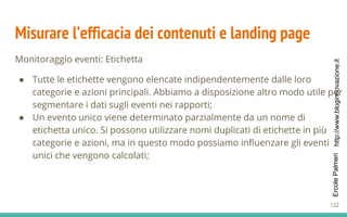 http://www.bloginnovazione.itErcolePalmeri
Misurare l’efficacia dei contenuti e landing page
Monitoraggio eventi: Etichetta
● Tutte le etichette vengono elencate indipendentemente dalle loro
categorie e azioni principali. Abbiamo a disposizione altro modo utile per
segmentare i dati sugli eventi nei rapporti;
● Un evento unico viene determinato parzialmente da un nome di
etichetta unico. Si possono utilizzare nomi duplicati di etichette in più
categorie e azioni, ma in questo modo possiamo influenzare gli eventi
unici che vengono calcolati;
122
 
