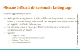 http://www.bloginnovazione.itErcolePalmeri
Misurare l’efficacia dei contenuti e landing page
Monitoraggio eventi: Valore
● Nella gestione degli eventi, il valore differisce in quanto è un numero
intero e non una stringa, utile quindi per assegnare un valore numerico a
un oggetto codificato della pagina;
● Es, possibile usare il valore per fornire il tempo in secondi per il
caricamento di un player;
● Quindi:
○ Categoria: "Video",
○ Azione: "Tempo di caricamento del video",
○ Etichetta: "Pulp Fiction",
○ Valore: tempoDownload
123
 