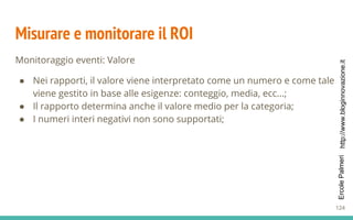 http://www.bloginnovazione.itErcolePalmeri
Misurare e monitorare il ROI
Monitoraggio eventi: Valore
● Nei rapporti, il valore viene interpretato come un numero e come tale
viene gestito in base alle esigenze: conteggio, media, ecc...;
● Il rapporto determina anche il valore medio per la categoria;
● I numeri interi negativi non sono supportati;
124
 