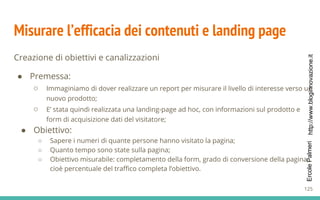 http://www.bloginnovazione.itErcolePalmeri
Misurare l’efficacia dei contenuti e landing page
Creazione di obiettivi e canalizzazioni
● Premessa:
○ Immaginiamo di dover realizzare un report per misurare il livello di interesse verso un
nuovo prodotto;
○ E’ stata quindi realizzata una landing-page ad hoc, con informazioni sul prodotto e
form di acquisizione dati del visitatore;
● Obiettivo:
○ Sapere i numeri di quante persone hanno visitato la pagina;
○ Quanto tempo sono state sulla pagina;
○ Obiettivo misurabile: completamento della form, grado di conversione della pagina,
cioè percentuale del traffico completa l’obiettivo.
125
 