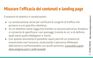 http://www.bloginnovazione.itErcolePalmeri
Misurare l’efficacia dei contenuti e landing page
Creazione di obiettivi e canalizzazioni
● La canalizzazione serve per verificare le sorgenti di traffico che
portano a uno specifico obiettivo;
● Se un obiettivo viene raggiunto tramite un preciso percorso, Analytics
ci consente di specificare i vari passaggi, tramite le url, e di definire
quali siano quelli obbligatori o meno;
● Con questo strumento è possibile capire perchè un sistema di
conversione non funziona, analizzando il percorso effettuato
dall’utente e confrontandolo con quello previsto, è possibile capire
dove vengono persi i soldi investiti;
129
 