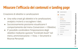 http://www.bloginnovazione.itErcolePalmeri
Misurare l’efficacia dei contenuti e landing page
Creazione di obiettivi e canalizzazioni
● Una volta creati gli obiettivi e le canalizzazioni,
analytics inizierà a raccogliere i dati;
● Successivamente possiamo visualizzare il
comportamento dal menu Conversioni -> Obiettivi;
● E’ possibile condividere l’impostazione degli
obiettivi mediante opzione “Condividi Asset” nel
menu amministrazione -> Vista -> Strumenti e
Risorse Personali
130
 