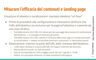 http://www.bloginnovazione.itErcolePalmeri
Misurare l’efficacia dei contenuti e landing page
Creazione di obiettivi e canalizzazioni: esempio obiettivo “url fisso”
● Prima di procedere alla configurazione è necessario verificare che
l'URL dell'obiettivo sia esclusivo per la pagina/l'obiettivo e coerente da
una vista all'altra:
○ Potrebbe essere che l'URL è lo stesso per più passaggi del processo di realizzazione
dell'obiettivo -> si consiglia di utilizzare gli eventi;
○ Potrebbe essere che l'URL cambia in funzione della vista oppure include parametri
di nome/valore -> vedere se possibile eliminare i parametri, in alternativa eventi;
● Destinazione: inserisci la parte dell'URL della richiesta dell'obiettivo;
○ L'URL della richiesta è la parte dell'URL che segue l'indirizzo del dominio;
○ Maiuscole/minuscole: se case sensitive;
○ Tipo di corrispondenza: nella maggior parte dei casi “uguale a “ è OK;
○ Valore: se è possibile attribuire un dato economico alla pagina;
131
 