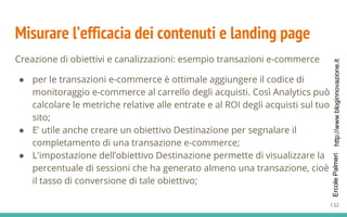 http://www.bloginnovazione.itErcolePalmeri
Misurare l’efficacia dei contenuti e landing page
Creazione di obiettivi e canalizzazioni: esempio transazioni e-commerce
● per le transazioni e-commerce è ottimale aggiungere il codice di
monitoraggio e-commerce al carrello degli acquisti. Così Analytics può
calcolare le metriche relative alle entrate e al ROI degli acquisti sul tuo
sito;
● E’ utile anche creare un obiettivo Destinazione per segnalare il
completamento di una transazione e-commerce;
● L'impostazione dell’obiettivo Destinazione permette di visualizzare la
percentuale di sessioni che ha generato almeno una transazione, cioè
il tasso di conversione di tale obiettivo;
132
 