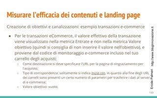 http://www.bloginnovazione.itErcolePalmeri
Misurare l’efficacia dei contenuti e landing page
Creazione di obiettivi e canalizzazioni: esempio transazioni e-commerce
● Per le transazioni eCommerce, il valore effettivo della transazione
viene visualizzato nella metrica Entrate e non nella metrica Valore
obiettivo (quindi si consiglia di non inserire il valore nell’obiettivo), e
proviene dal codice di monitoraggio e-commerce incluso nel tuo
carrello degli acquisti;
○ Come destinazione si deve specificare l'URL per la pagina di ringraziamento per
l'acquisto;
○ Tipo di corrispondenza: solitamente si indica Inizia con, in quanto alla fine degli URL
dei carrelli sono presenti un certo numero di parametri per trasferire i dati al server
di e-commerce;
○ Valore obiettivo: vuoto;
133
 
