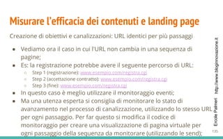 http://www.bloginnovazione.itErcolePalmeri
Misurare l’efficacia dei contenuti e landing page
Creazione di obiettivi e canalizzazioni: URL identici per più passaggi
● Vediamo ora il caso in cui l'URL non cambia in una sequenza di
pagine;
● Es: la registrazione potrebbe avere il seguente percorso di URL:
○ Step 1 (registrazione): www.esempio.com/registra.cgi
○ Step 2 (accettazione contratto): www.esempio.com/registra.cgi
○ Step 3 (fine): www.esempio.com/registra.cgi
● In questo caso è meglio utilizzare il monitoraggio eventi;
● Ma una utenza esperta si consiglia di monitorare lo stato di
avanzamento nel processo di canalizzazione, utilizzando lo stesso URL
per ogni passaggio. Per far questo si modifica il codice di
monitoraggio per creare una visualizzazione di pagina virtuale per
ogni passaggio della sequenza da monitorare (utilizzando le send); 135
 