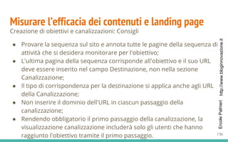 http://www.bloginnovazione.itErcolePalmeri
Misurare l’efficacia dei contenuti e landing page
Creazione di obiettivi e canalizzazioni: Consigli
● Provare la sequenza sul sito e annota tutte le pagine della sequenza di
attività che si desidera monitorare per l'obiettivo;
● L'ultima pagina della sequenza corrisponde all'obiettivo e il suo URL
deve essere inserito nel campo Destinazione, non nella sezione
Canalizzazione;
● Il tipo di corrispondenza per la destinazione si applica anche agli URL
della Canalizzazione;
● Non inserire il dominio dell'URL in ciascun passaggio della
canalizzazione;
● Rendendo obbligatorio il primo passaggio della canalizzazione, la
visualizzazione canalizzazione includerà solo gli utenti che hanno
raggiunto l'obiettivo tramite il primo passaggio. 136
 