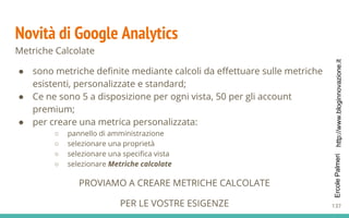http://www.bloginnovazione.itErcolePalmeri
Novità di Google Analytics
Metriche Calcolate
● sono metriche definite mediante calcoli da effettuare sulle metriche
esistenti, personalizzate e standard;
● Ce ne sono 5 a disposizione per ogni vista, 50 per gli account
premium;
● per creare una metrica personalizzata:
○ pannello di amministrazione
○ selezionare una proprietà
○ selezionare una specifica vista
○ selezionare Metriche calcolate
PROVIAMO A CREARE METRICHE CALCOLATE
PER LE VOSTRE ESIGENZE 137
 