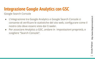 http://www.bloginnovazione.itErcolePalmeri
Integrazione Google Analytics con GSC
Google Search Console
● L’integrazione tra Google Analytics e Google Search Console ci
consente di verificare le statistiche del sito web, configurare come il
nostro sito deve essere visto dai Crawler.
● Per associare Analytics a GSC, andare in Impostazioni proprietà, e
scegliere “Search Console”.
139
 