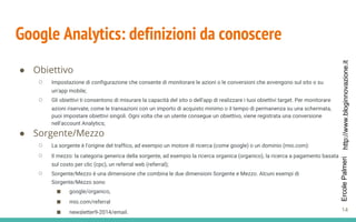 http://www.bloginnovazione.itErcolePalmeri
Google Analytics: definizioni da conoscere
● Obiettivo
○ Impostazione di configurazione che consente di monitorare le azioni o le conversioni che avvengono sul sito o su
un'app mobile;
○ Gli obiettivi ti consentono di misurare la capacità del sito o dell'app di realizzare i tuoi obiettivi target. Per monitorare
azioni riservate, come le transazioni con un importo di acquisto minimo o il tempo di permanenza su una schermata,
puoi impostare obiettivi singoli. Ogni volta che un utente consegue un obiettivo, viene registrata una conversione
nell'account Analytics;
● Sorgente/Mezzo
○ La sorgente è l'origine del traffico, ad esempio un motore di ricerca (come google) o un dominio (mio.com):
○ Il mezzo: la categoria generica della sorgente, ad esempio la ricerca organica (organico), la ricerca a pagamento basata
sul costo per clic (cpc), un referral web (referral);
○ Sorgente/Mezzo è una dimensione che combina le due dimensioni Sorgente e Mezzo. Alcuni esempi di
Sorgente/Mezzo sono
■ google/organico,
■ mio.com/referral
■ newsletter9-2014/email. 14
 