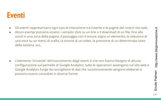 http://www.bloginnovazione.itErcolePalmeri
Eventi
● Gli eventi rappresentano ogni tipo di interazione tra l’utente e le pagine del nostro sito web.
● Alcuni esempi possono essere: i semplici click su un link o il download di un file, fino allo
scroll in una zona della pagina, il passaggio con il mouse sopra un elemento, la selezione di
una voce su un menù di scelta, la visione di un video, la pressione di un determinato tasto
della tastiera, ecc..
● L’elemento “vincente” del tracciamento degli eventi è che non hanno bisogno di alcuna
configurazione sul pannello di Google Analytics: tutte le operazioni avvengono sul sito web e
Google Analytics funge da raccoglitore di dati che successivamente vengono elaborati e
possono essere consultati in diverse forme.
141
 