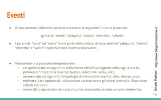 http://www.bloginnovazione.itErcolePalmeri
Eventi
● Il tracciamento dell’evento avviene attraverso la seguente funzione javascript:
ga('send', 'event', 'categoria', 'azione', 'etichetta', 'valore');
● I parametri “send” ed “event” fanno parte della sintassi di base, mentre “categoria“, “azione“,
“etichetta” e “valore” rappresentano le personalizzazioni.
● Vediamone una possibile interpretazione:
○ categoria (dato obbligatorio): solitamente identifica l’oggetto della pagina che ha
permesso l’interazione (esempi: button, select, link, video, ecc.);
○ azione (dato obbligatorio): la tipologia di interazione (esempi: click, change, ecc.);
○ etichetta (dato opzionale): utilizzata per caratterizzare gli eventi (esempio: “Download
scheda tecnica“);
○ valore (dato opzionale): nel caso in cui sia necessario passare un valore numerico.
142
 