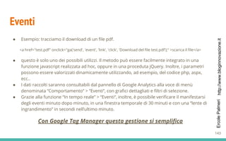 http://www.bloginnovazione.itErcolePalmeri
Eventi
● Esempio: tracciamo il download di un file pdf.
<a href="test.pdf" onclick="ga('send', 'event', 'link', 'click', 'Download del file test.pdf');" >scarica il file</a>
● questo è solo uno dei possibili utilizzi. Il metodo può essere facilmente integrato in una
funzione javascript realizzata ad hoc, oppure in una proceduta jQuery. Inoltre, i parametri
possono essere valorizzati dinamicamente utilizzando, ad esempio, del codice php, aspx,
ecc..
● I dati raccolti saranno consultabili dal pannello di Google Analytics alla voce di menù
denominata “Comportamento” > “Eventi“, con grafici dettagliati e filtri di selezione.
● Grazie alla funzione “In tempo reale” > “Eventi“, inoltre, è possibile verificare il manifestarsi
degli eventi minuto dopo minuto, in una finestra temporale di 30 minuti e con una “lente di
ingrandimento” in secondi nell’ultimo minuto.
Con Google Tag Manager questa gestione si semplifica
143
 