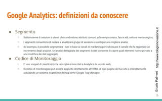 http://www.bloginnovazione.itErcolePalmeri
Google Analytics: definizioni da conoscere
● Segmento
○ Sottoinsieme di sessioni o utenti che condividono attributi comuni, ad esempio sesso, fasce età, settore merceologico;
○ I segmenti consentono di isolare e analizzare gruppi di sessioni o utenti per una migliore analisi;
○ Ad esempio, è possibile segmentare i dati in base ai canali di marketing per individuare il canale che fa registrare un
incremento degli acquisti. Un'analisi dettagliata dei segmenti di dati consente di capire quali elementi hanno portato a
una modifica dei dati aggregati;
● Codice di Monitoraggio
○ E’ uno snippet di JavaScript che raccoglie e invia dati a Analytics da un sito web;
○ Il codice di monitoraggio può essere aggiunto direttamente all'HTML di ogni pagina del tuo sito o indirettamente
utilizzando un sistema di gestione dei tag come Google Tag Manager;
15
 