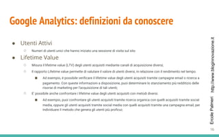 http://www.bloginnovazione.itErcolePalmeri
Google Analytics: definizioni da conoscere
● Utenti Attivi
○ Numeri di utenti unici che hanno iniziato una sessione di visita sul sito
● Lifetime Value
○ Misura il lifetime value (LTV) degli utenti acquisiti mediante canali di acquisizione diversi;
○ Il rapporto Lifetime value permette di valutare il valore di utenti diversi, in relazione con il rendimento nel tempo.
■ Ad esempio, è possibile verificare il lifetime value degli utenti acquisiti tramite campagne email o ricerca a
pagamento. Con queste informazioni a disposizione, puoi determinare lo stanziamento più redditizio delle
risorse di marketing per l'acquisizione di tali utenti;
○ E’ possibile anche confrontare i lifetime value degli utenti acquisiti con metodi diversi.
■ Ad esempio, puoi confrontare gli utenti acquisiti tramite ricerca organica con quelli acquisiti tramite social
media, oppure gli utenti acquisiti tramite social media con quelli acquisiti tramite una campagna email, per
individuare il metodo che genera gli utenti più proficui;
16
 
