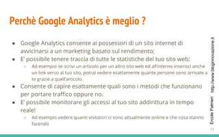 http://www.bloginnovazione.itErcolePalmeri
Perchè Google Analytics è meglio ?
● Google Analytics consente ai possessori di un sito internet di
avvicinarsi a un marketing basato sul rendimento;
● E’ possibile tenere traccia di tutte le statistiche del tuo sito web;
○ Ad esempio se scrivi un articolo per un altro sito web ed all’interno inserisci anche
un link verso al tuo sito, potrai vedere esattamente quante persone sono arrivate a
te grazie a quell’articolo.
● Consente di capire esattamente quali sono i metodi che funzionano
per portare traffico oppure no.
● E’ possibile monitorare gli accessi al tuo sito addirittura in tempo
reale!
○ Ad esempio vedere quanti visitatori ci sono attualmente online e che cosa stanno
facendo
17
 