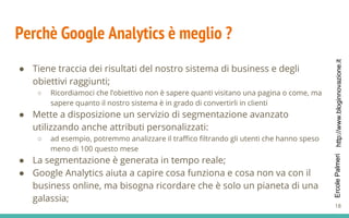 http://www.bloginnovazione.itErcolePalmeri
Perchè Google Analytics è meglio ?
● Tiene traccia dei risultati del nostro sistema di business e degli
obiettivi raggiunti;
○ Ricordiamoci che l’obiettivo non è sapere quanti visitano una pagina o come, ma
sapere quanto il nostro sistema è in grado di convertirli in clienti
● Mette a disposizione un servizio di segmentazione avanzato
utilizzando anche attributi personalizzati:
○ ad esempio, potremmo analizzare il traffico filtrando gli utenti che hanno speso
meno di 100 questo mese
● La segmentazione è generata in tempo reale;
● Google Analytics aiuta a capire cosa funziona e cosa non va con il
business online, ma bisogna ricordare che è solo un pianeta di una
galassia;
18
 