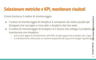 http://www.bloginnovazione.itErcolePalmeri
Selezionare metriche e KPI, monitorare risultati
Come funziona il codice di monitoraggio
● l codice di monitoraggio di Analytics è composto da codice JavaScript
(Snippet) che raccoglie e invia dati a Analytics dal sito web;
● Il codice di monitoraggio di Analytics è il mezzo che collega il prodotto da
monitorare con Analytics:
○ può essere aggiunto direttamente nell'HTML di ogni pagina del prodotto sito o App;
○ o indirettamente utilizzando un sistema di gestione dei tag come Google Tag Manager;
19
 