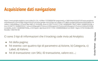 http://www.bloginnovazione.itErcolePalmeri
Acquisizione dati navigazione
Ci sono 3 tipi di informazioni che il tracking code invia ad Analytics
● hit della pagina;
● hit evento: con quattro tipi di parametro a) Azione, b) Categoria, c)
Label, d) Valore;
● hit di transazione: con SKU, ID transazione, valore ecc...;
 