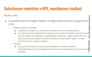 http://www.bloginnovazione.itErcolePalmeri
Selezionare metriche e KPI, monitorare risultati
Profili e Filtri
● La profilazione in Google Analytics è organizzata tramite una gerarchia
(1/3):
○ Organizzazione o Azienda
■ I prodotti (siti, app ecc…) e gli utenti vengono riuniti in organizzazioni;
■ Un'organizzazione rappresenta l'azienda e permette di accedere agli account di
tutti i prodotti come Analytics, Tag Manager, Optimize…, gestire gli utenti e le
autorizzazioni dei prodotti, nonché visualizzare informazioni quali i contatti
amministrativi e il logo aziendale;
○ Account
■ Un account è il punto di accesso per Analytics e il livello massimo
nell'organizzazione. A un'organizzazione possono appartenere uno o più account
Analytics.
21
 