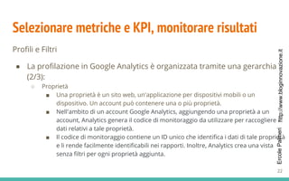 http://www.bloginnovazione.itErcolePalmeri
Selezionare metriche e KPI, monitorare risultati
Profili e Filtri
● La profilazione in Google Analytics è organizzata tramite una gerarchia
(2/3):
○ Proprietà
■ Una proprietà è un sito web, un'applicazione per dispositivi mobili o un
dispositivo. Un account può contenere una o più proprietà.
■ Nell'ambito di un account Google Analytics, aggiungendo una proprietà a un
account, Analytics genera il codice di monitoraggio da utilizzare per raccogliere i
dati relativi a tale proprietà.
■ Il codice di monitoraggio contiene un ID unico che identifica i dati di tale proprietà
e li rende facilmente identificabili nei rapporti. Inoltre, Analytics crea una vista
senza filtri per ogni proprietà aggiunta.
22
 