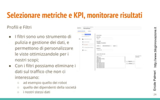 http://www.bloginnovazione.itErcolePalmeri
Selezionare metriche e KPI, monitorare risultati
Profili e Filtri
● I filtri sono uno strumento di
pulizia e gestione dei dati, e
permettono di personalizzare
le viste ottimizzandole per i
nostri scopi;
● Con i filtri possiamo eliminare i
dati sul traffico che non ci
interessano:
○ ad esempio quello dei robot
○ quello dei dipendenti della società
○ i nostri stessi dati
24
 