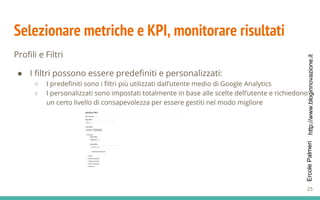 http://www.bloginnovazione.itErcolePalmeri
Selezionare metriche e KPI, monitorare risultati
Profili e Filtri
● I filtri possono essere predefiniti e personalizzati:
○ I predefiniti sono i filtri più utilizzati dall’utente medio di Google Analytics
○ I personalizzati sono impostati totalmente in base alle scelte dell’utente e richiedono
un certo livello di consapevolezza per essere gestiti nel modo migliore
25
 
