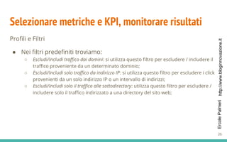 http://www.bloginnovazione.itErcolePalmeri
Selezionare metriche e KPI, monitorare risultati
Profili e Filtri
● Nei filtri predefiniti troviamo:
○ Escludi/Includi traffico dai domini: si utilizza questo filtro per escludere / includere il
traffico proveniente da un determinato dominio;
○ Escludi/Includi solo traffico da indirizzo IP: si utilizza questo filtro per escludere i click
provenienti da un solo indirizzo IP o un intervallo di indirizzi;
○ Escludi/Includi solo il traffico alle sottodirectory: utilizza questo filtro per escludere /
includere solo il traffico indirizzato a una directory del sito web;
26
 